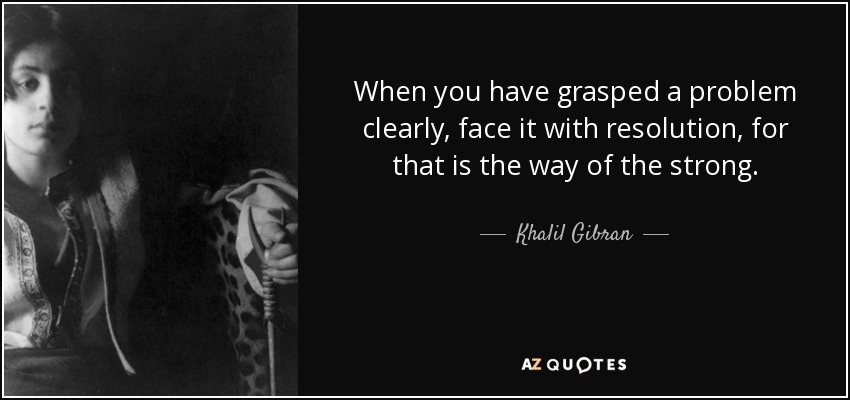 When you have grasped a problem clearly, face it with resolution, for that is the way of the strong. - Khalil Gibran