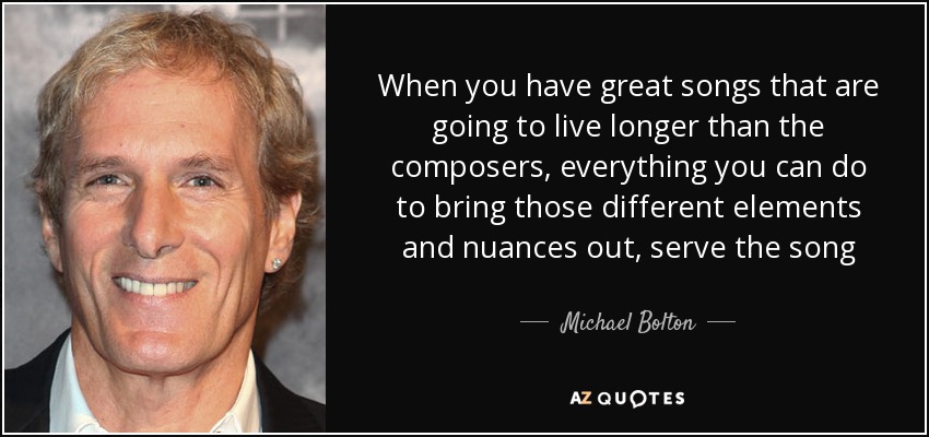 When you have great songs that are going to live longer than the composers, everything you can do to bring those different elements and nuances out, serve the song - Michael Bolton
