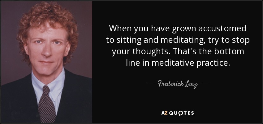 When you have grown accustomed to sitting and meditating, try to stop your thoughts. That's the bottom line in meditative practice. - Frederick Lenz
