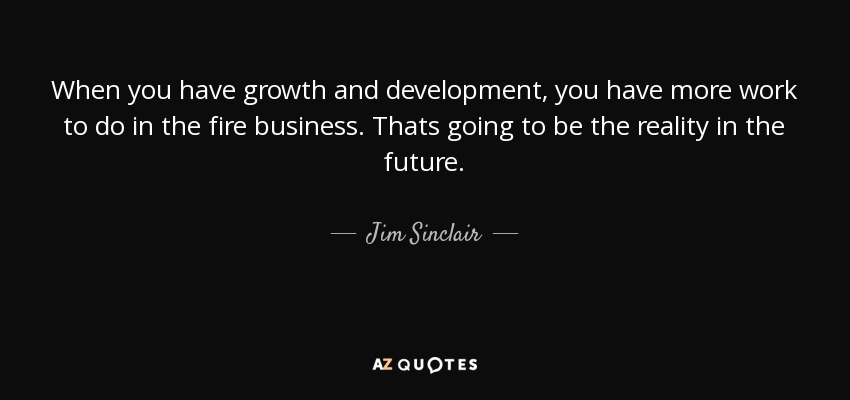 When you have growth and development, you have more work to do in the fire business. Thats going to be the reality in the future. - Jim Sinclair