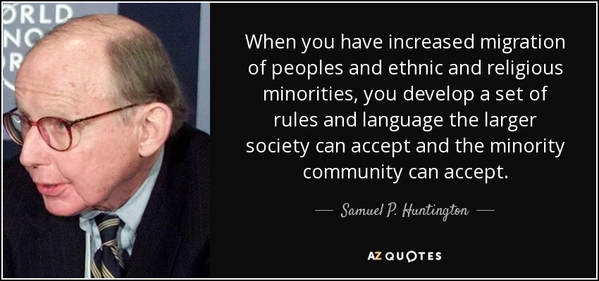 When you have increased migration of peoples and ethnic and religious minorities, you develop a set of rules and language the larger society can accept and the minority community can accept. - Samuel P. Huntington