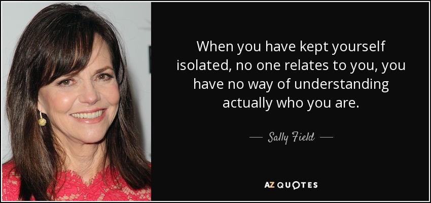 When you have kept yourself isolated, no one relates to you, you have no way of understanding actually who you are. - Sally Field