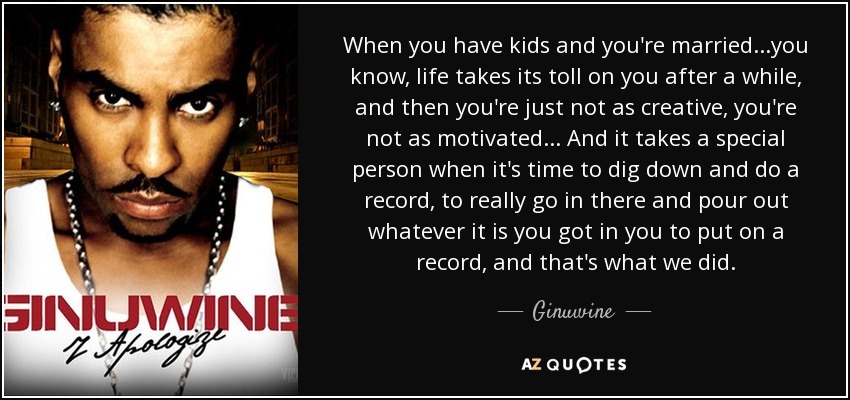 When you have kids and you're married...you know, life takes its toll on you after a while, and then you're just not as creative, you're not as motivated... And it takes a special person when it's time to dig down and do a record, to really go in there and pour out whatever it is you got in you to put on a record, and that's what we did. - Ginuwine