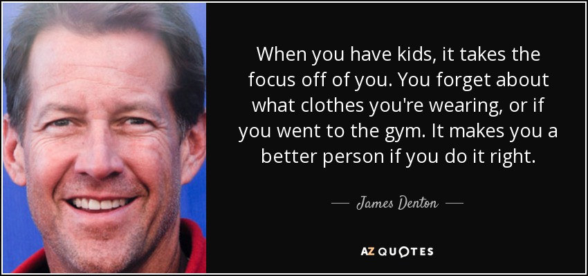 When you have kids, it takes the focus off of you. You forget about what clothes you're wearing, or if you went to the gym. It makes you a better person if you do it right. - James Denton