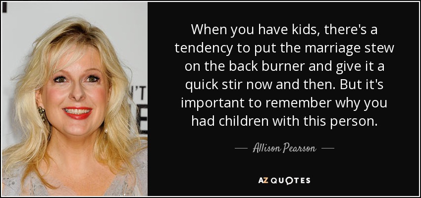 When you have kids, there's a tendency to put the marriage stew on the back burner and give it a quick stir now and then. But it's important to remember why you had children with this person. - Allison Pearson