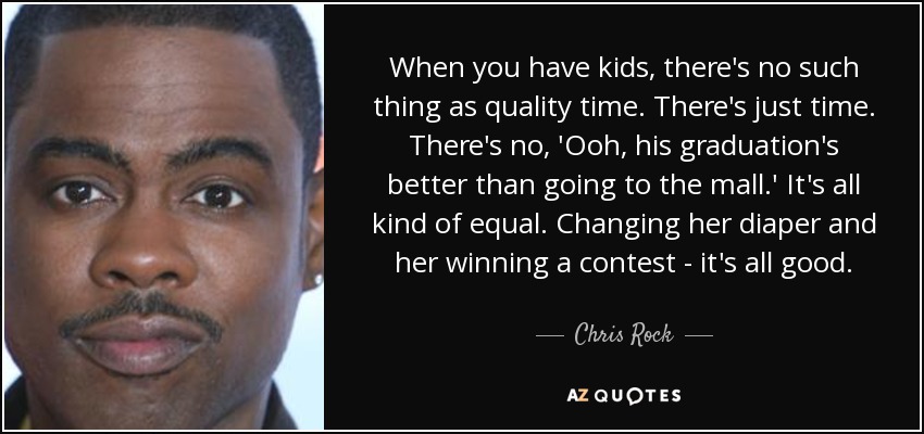 When you have kids, there's no such thing as quality time. There's just time. There's no, 'Ooh, his graduation's better than going to the mall.' It's all kind of equal. Changing her diaper and her winning a contest - it's all good. - Chris Rock