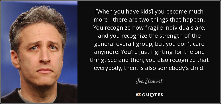 [When you have kids] you become much more - there are two things that happen. You recognize how fragile individuals are, and you recognize the strength of the general overall group, but you don't care anymore. You're just fighting for the one thing. See and then, you also recognize that everybody, then, is also somebody's child. - Jon Stewart