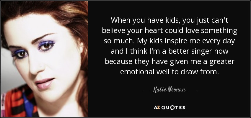 When you have kids, you just can't believe your heart could love something so much. My kids inspire me every day and I think I'm a better singer now because they have given me a greater emotional well to draw from. - Katie Noonan