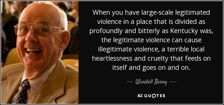 When you have large-scale legitimated violence in a place that is divided as profoundly and bitterly as Kentucky was, the legitimate violence can cause illegitimate violence, a terrible local heartlessness and cruelty that feeds on itself and goes on and on. - Wendell Berry