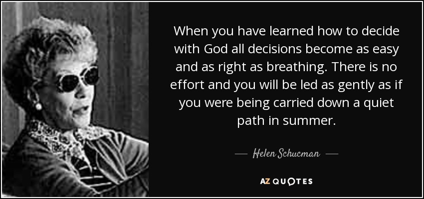 When you have learned how to decide with God all decisions become as easy and as right as breathing. There is no effort and you will be led as gently as if you were being carried down a quiet path in summer. - Helen Schucman