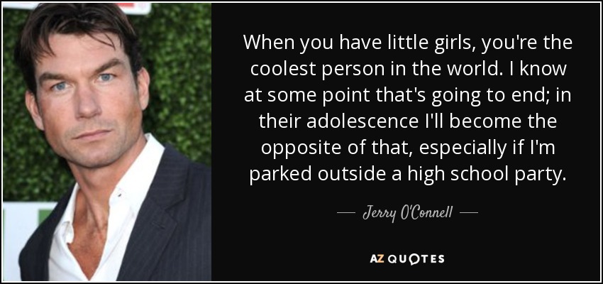 When you have little girls, you're the coolest person in the world. I know at some point that's going to end; in their adolescence I'll become the opposite of that, especially if I'm parked outside a high school party. - Jerry O'Connell