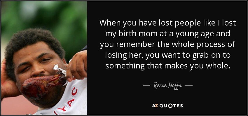 When you have lost people like I lost my birth mom at a young age and you remember the whole process of losing her, you want to grab on to something that makes you whole. - Reese Hoffa
