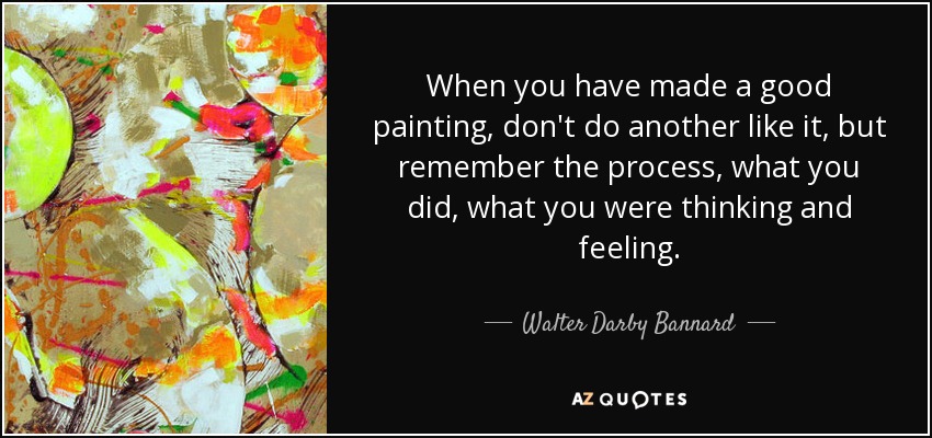 When you have made a good painting, don't do another like it, but remember the process, what you did, what you were thinking and feeling. - Walter Darby Bannard