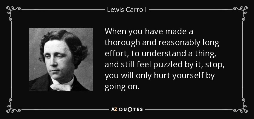 When you have made a thorough and reasonably long effort, to understand a thing, and still feel puzzled by it, stop, you will only hurt yourself by going on. - Lewis Carroll