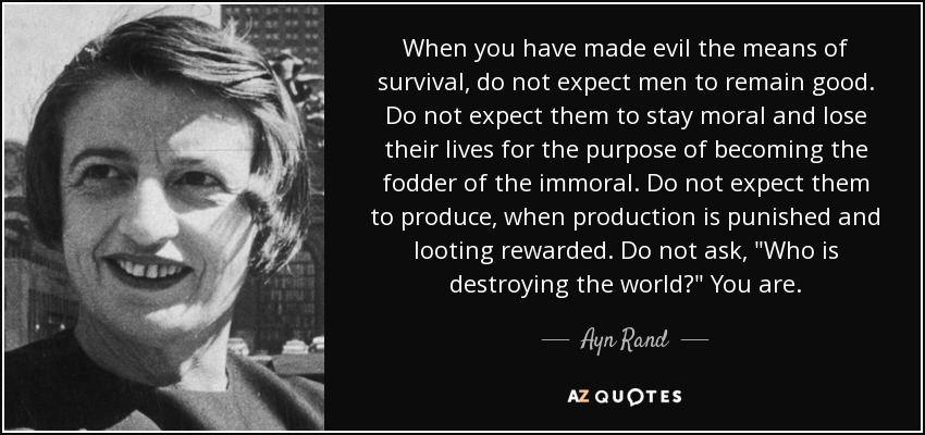 When you have made evil the means of survival, do not expect men to remain good. Do not expect them to stay moral and lose their lives for the purpose of becoming the fodder of the immoral. Do not expect them to produce, when production is punished and looting rewarded. Do not ask, 