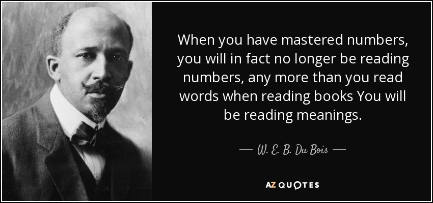 When you have mastered numbers, you will in fact no longer be reading numbers, any more than you read words when reading books You will be reading meanings. - W. E. B. Du Bois