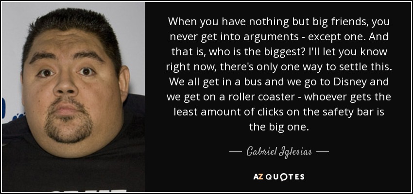 When you have nothing but big friends, you never get into arguments - except one. And that is, who is the biggest? I'll let you know right now, there's only one way to settle this. We all get in a bus and we go to Disney and we get on a roller coaster - whoever gets the least amount of clicks on the safety bar is the big one. - Gabriel Iglesias