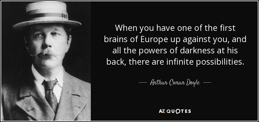 When you have one of the first brains of Europe up against you, and all the powers of darkness at his back, there are infinite possibilities. - Arthur Conan Doyle