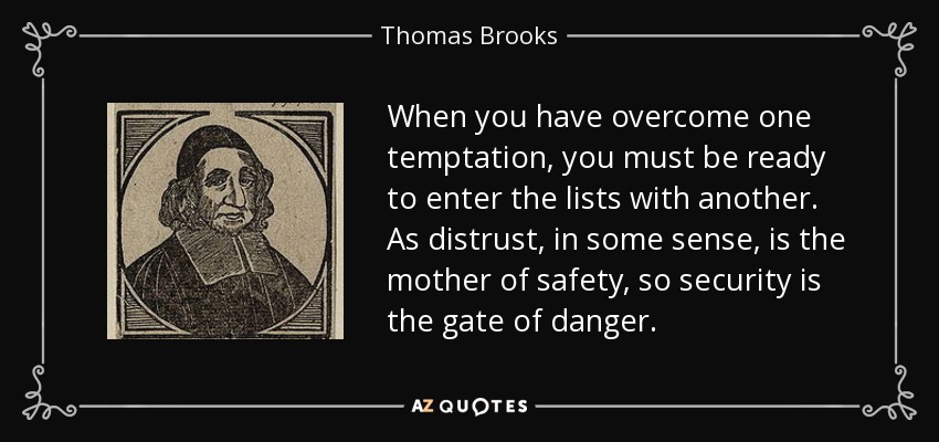 When you have overcome one temptation, you must be ready to enter the lists with another. As distrust, in some sense, is the mother of safety, so security is the gate of danger. - Thomas Brooks