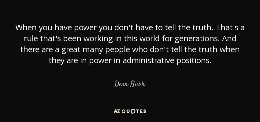 When you have power you don't have to tell the truth. That's a rule that's been working in this world for generations. And there are a great many people who don't tell the truth when they are in power in administrative positions. - Dean Burk