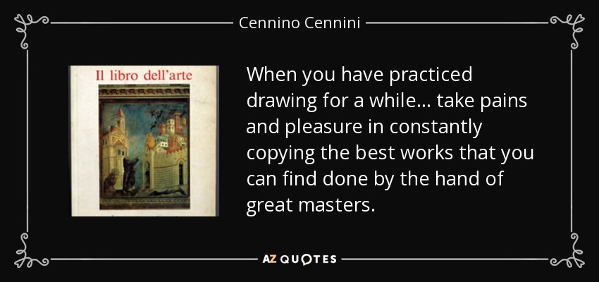 When you have practiced drawing for a while... take pains and pleasure in constantly copying the best works that you can find done by the hand of great masters. - Cennino Cennini