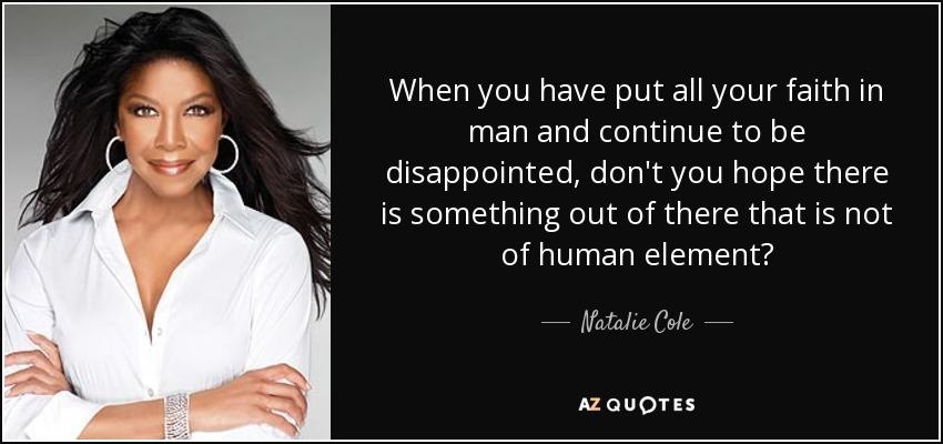 When you have put all your faith in man and continue to be disappointed, don't you hope there is something out of there that is not of human element? - Natalie Cole