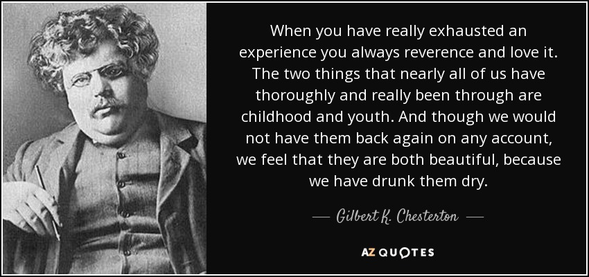 When you have really exhausted an experience you always reverence and love it. The two things that nearly all of us have thoroughly and really been through are childhood and youth. And though we would not have them back again on any account, we feel that they are both beautiful, because we have drunk them dry. - Gilbert K. Chesterton