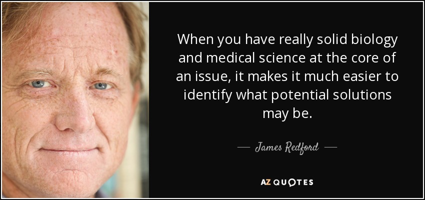 When you have really solid biology and medical science at the core of an issue, it makes it much easier to identify what potential solutions may be. - James Redford