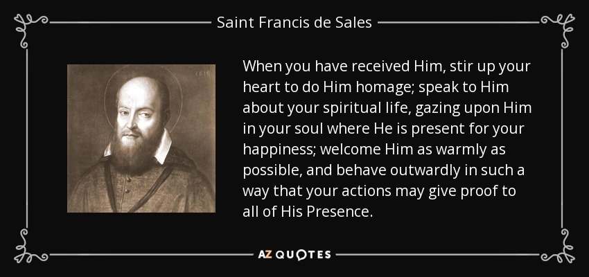 When you have received Him, stir up your heart to do Him homage; speak to Him about your spiritual life, gazing upon Him in your soul where He is present for your happiness; welcome Him as warmly as possible, and behave outwardly in such a way that your actions may give proof to all of His Presence. - Saint Francis de Sales