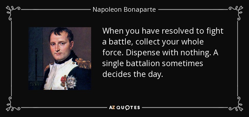 When you have resolved to fight a battle, collect your whole force. Dispense with nothing. A single battalion sometimes decides the day. - Napoleon Bonaparte