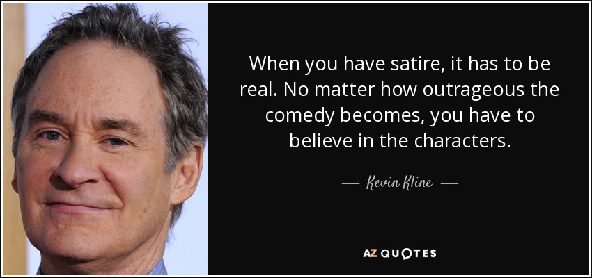 When you have satire, it has to be real. No matter how outrageous the comedy becomes, you have to believe in the characters. - Kevin Kline