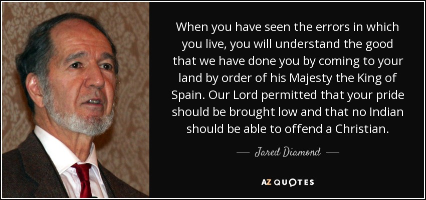 When you have seen the errors in which you live, you will understand the good that we have done you by coming to your land by order of his Majesty the King of Spain. Our Lord permitted that your pride should be brought low and that no Indian should be able to offend a Christian. - Jared Diamond