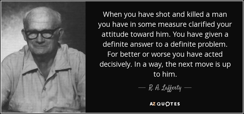 When you have shot and killed a man you have in some measure clarified your attitude toward him. You have given a definite answer to a definite problem. For better or worse you have acted decisively. In a way, the next move is up to him. - R. A. Lafferty