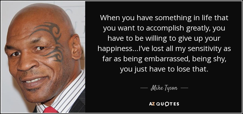 When you have something in life that you want to accomplish greatly, you have to be willing to give up your happiness…I’ve lost all my sensitivity as far as being embarrassed, being shy, you just have to lose that. - Mike Tyson