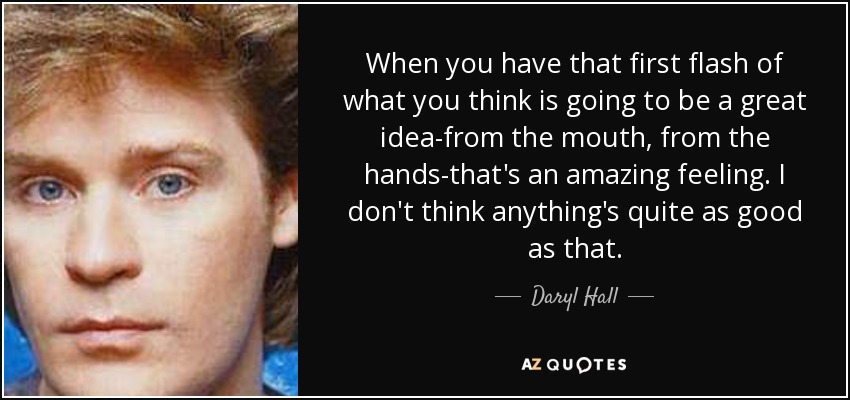 When you have that first flash of what you think is going to be a great idea-from the mouth, from the hands-that's an amazing feeling. I don't think anything's quite as good as that. - Daryl Hall