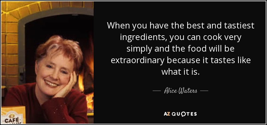 When you have the best and tastiest ingredients, you can cook very simply and the food will be extraordinary because it tastes like what it is. - Alice Waters