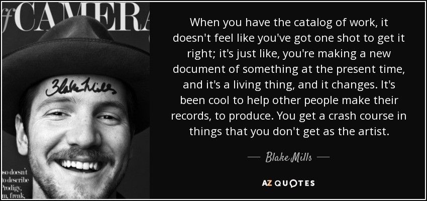 When you have the catalog of work, it doesn't feel like you've got one shot to get it right; it's just like, you're making a new document of something at the present time, and it's a living thing, and it changes. It's been cool to help other people make their records, to produce. You get a crash course in things that you don't get as the artist. - Blake Mills