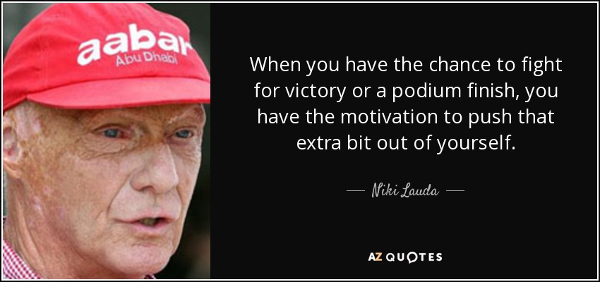 When you have the chance to fight for victory or a podium finish, you have the motivation to push that extra bit out of yourself. - Niki Lauda
