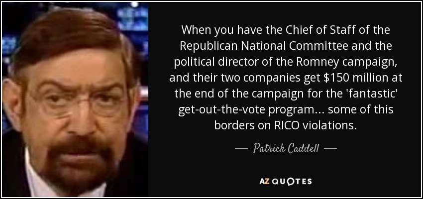 When you have the Chief of Staff of the Republican National Committee and the political director of the Romney campaign, and their two companies get $150 million at the end of the campaign for the 'fantastic' get-out-the-vote program... some of this borders on RICO violations. - Patrick Caddell