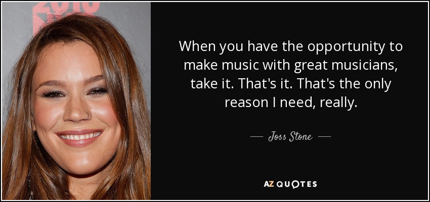 When you have the opportunity to make music with great musicians, take it. That's it. That's the only reason I need, really. - Joss Stone