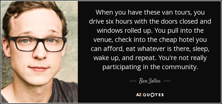 When you have these van tours, you drive six hours with the doors closed and windows rolled up. You pull into the venue, check into the cheap hotel you can afford, eat whatever is there, sleep, wake up, and repeat. You're not really participating in the community. - Ben Sollee