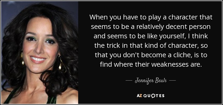 When you have to play a character that seems to be a relatively decent person and seems to be like yourself, I think the trick in that kind of character, so that you don't become a cliche, is to find where their weaknesses are. - Jennifer Beals