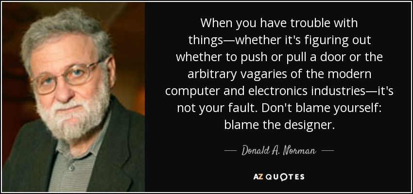 When you have trouble with things—whether it's figuring out whether to push or pull a door or the arbitrary vagaries of the modern computer and electronics industries—it's not your fault. Don't blame yourself: blame the designer. - Donald A. Norman