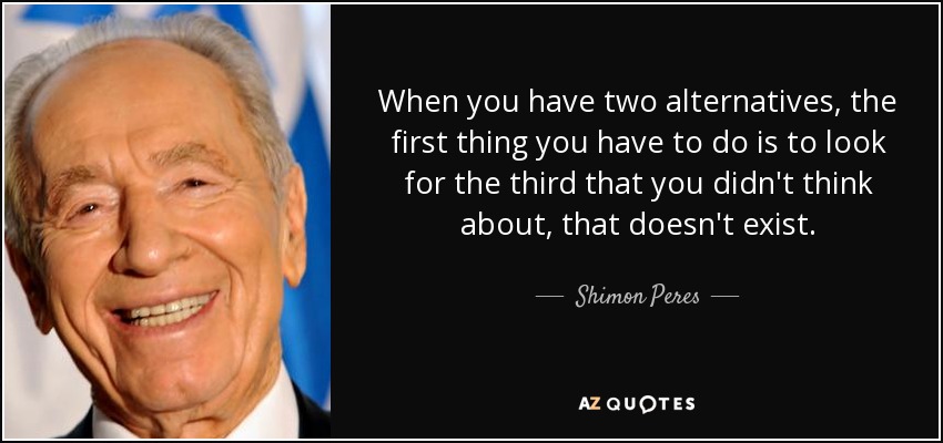 When you have two alternatives, the first thing you have to do is to look for the third that you didn't think about, that doesn't exist. - Shimon Peres