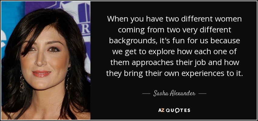 When you have two different women coming from two very different backgrounds, it's fun for us because we get to explore how each one of them approaches their job and how they bring their own experiences to it. - Sasha Alexander