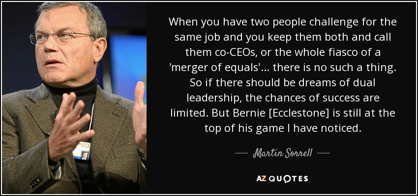 When you have two people challenge for the same job and you keep them both and call them co-CEOs, or the whole fiasco of a 'merger of equals'... there is no such a thing. So if there should be dreams of dual leadership, the chances of success are limited. But Bernie [Ecclestone] is still at the top of his game I have noticed. - Martin Sorrell