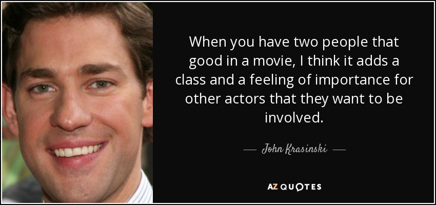 When you have two people that good in a movie, I think it adds a class and a feeling of importance for other actors that they want to be involved. - John Krasinski