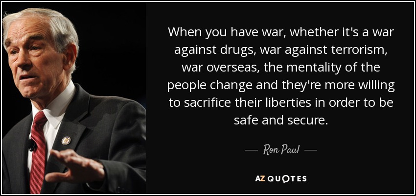 When you have war, whether it's a war against drugs, war against terrorism, war overseas, the mentality of the people change and they're more willing to sacrifice their liberties in order to be safe and secure. - Ron Paul