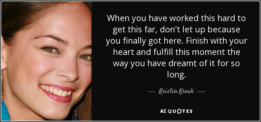 When you have worked this hard to get this far, don't let up because you finally got here. Finish with your heart and fulfill this moment the way you have dreamt of it for so long. - Kristin Kreuk