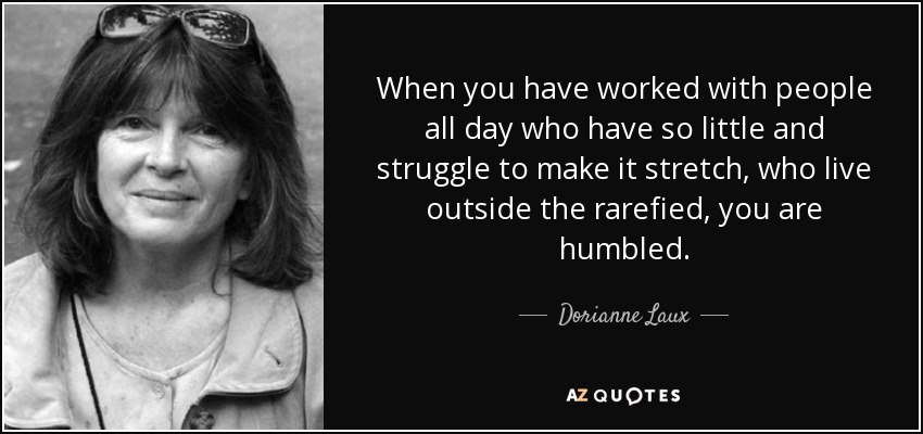 When you have worked with people all day who have so little and struggle to make it stretch, who live outside the rarefied, you are humbled. - Dorianne Laux